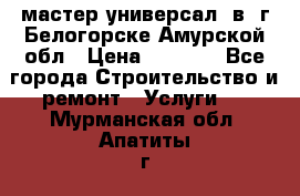 мастер универсал  в  г.Белогорске Амурской обл › Цена ­ 3 000 - Все города Строительство и ремонт » Услуги   . Мурманская обл.,Апатиты г.